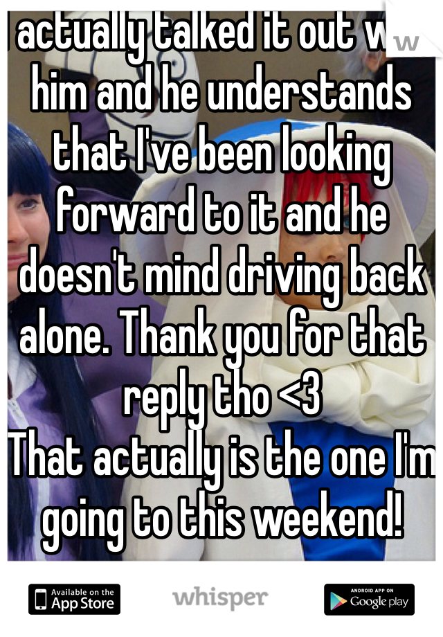 I actually talked it out with him and he understands that I've been looking forward to it and he doesn't mind driving back alone. Thank you for that reply tho <3 
That actually is the one I'm going to this weekend!