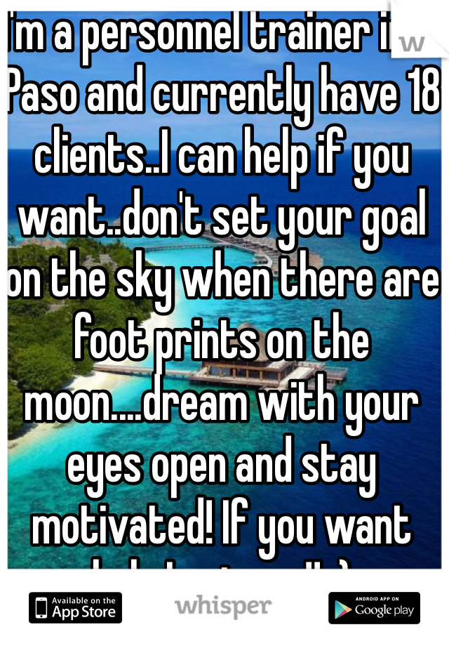 I'm a personnel trainer in El Paso and currently have 18 clients..I can help if you want..don't set your goal on the sky when there are foot prints on the moon....dream with your eyes open and stay motivated! If you want help I got you!! :)