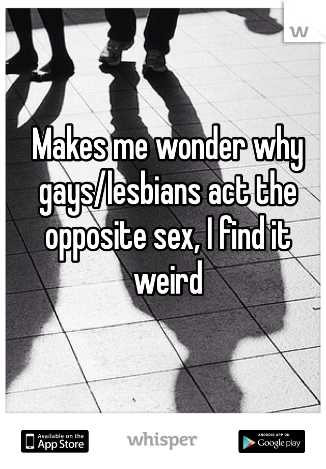 Makes me wonder why gays/lesbians act the opposite sex, I find it weird 