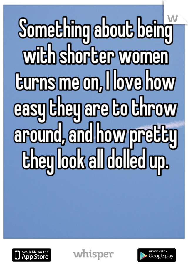 Something about being with shorter women turns me on, I love how easy they are to throw around, and how pretty they look all dolled up.