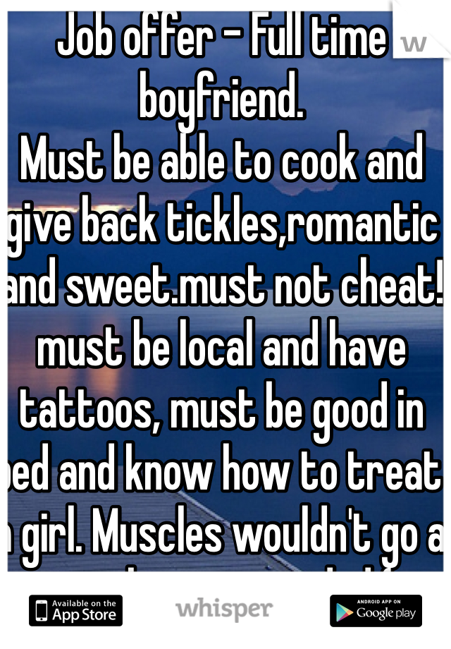 Job offer - Full time boyfriend.
Must be able to cook and give back tickles,romantic and sweet.must not cheat! must be local and have tattoos, must be good in bed and know how to treat a girl. Muscles wouldn't go a miss but not needed (: thanks 