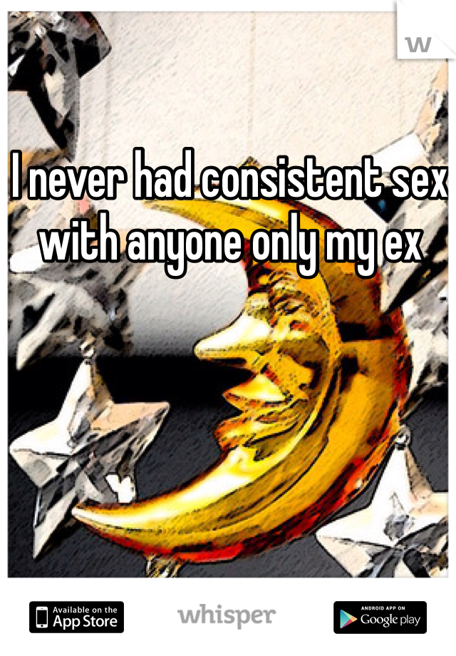 I never had consistent sex with anyone only my ex 