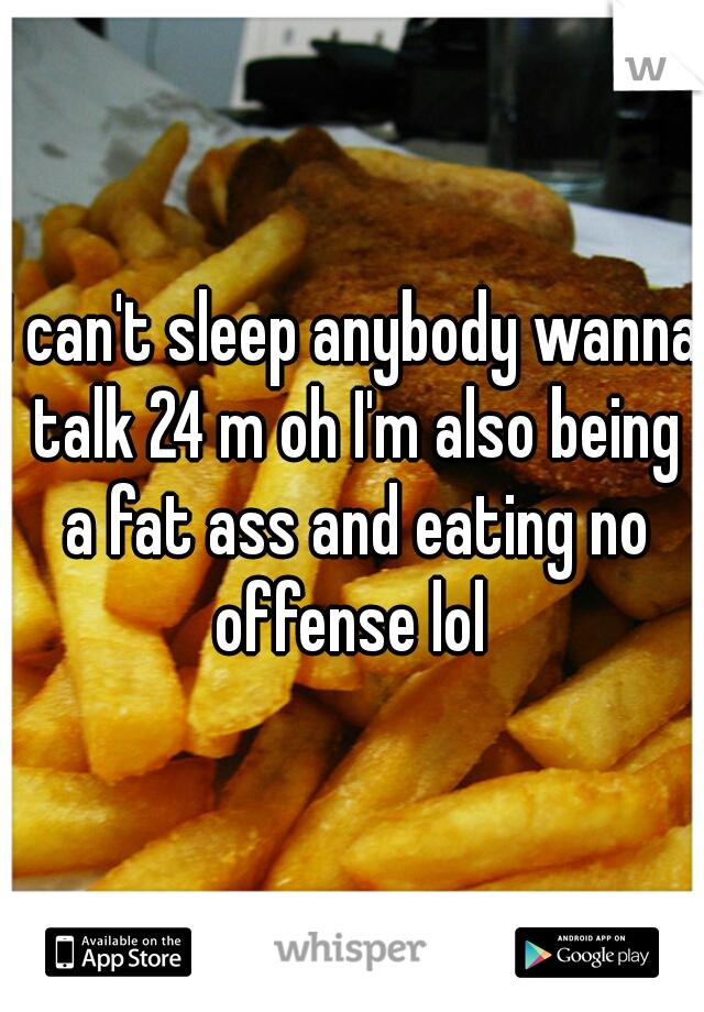 I can't sleep anybody wanna talk 24 m oh I'm also being a fat ass and eating no offense lol 