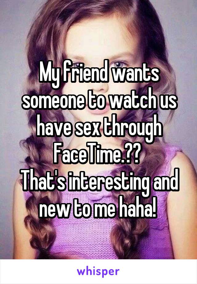 My friend wants someone to watch us have sex through FaceTime.?? 
That's interesting and new to me haha! 