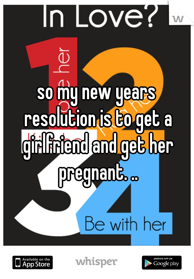 so my new years resolution is to get a girlfriend and get her pregnant. ..