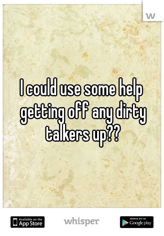 I could use some help getting off any dirty talkers up??