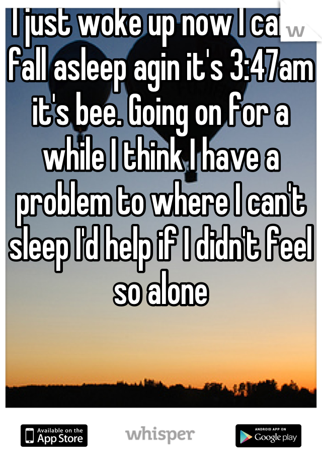 I just woke up now I can't fall asleep agin it's 3:47am it's bee. Going on for a while I think I have a problem to where I can't sleep I'd help if I didn't feel so alone