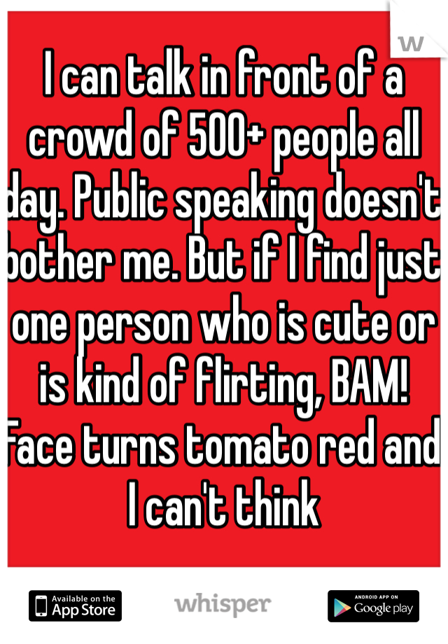 I can talk in front of a crowd of 500+ people all day. Public speaking doesn't bother me. But if I find just one person who is cute or is kind of flirting, BAM! Face turns tomato red and I can't think