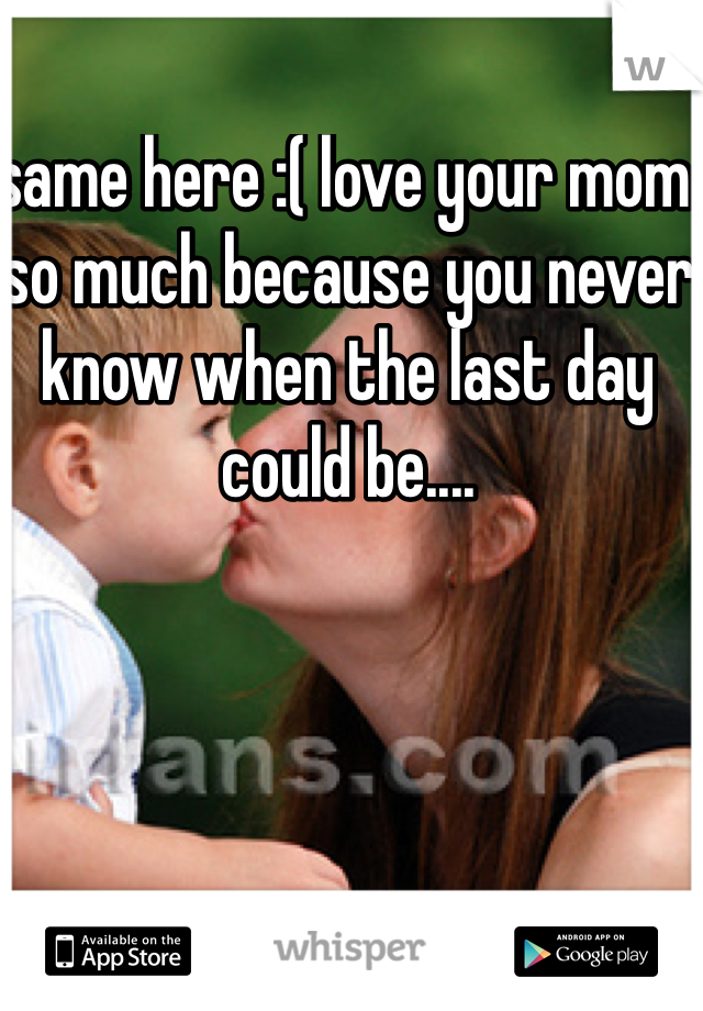 same here :( love your mom so much because you never know when the last day could be.... 