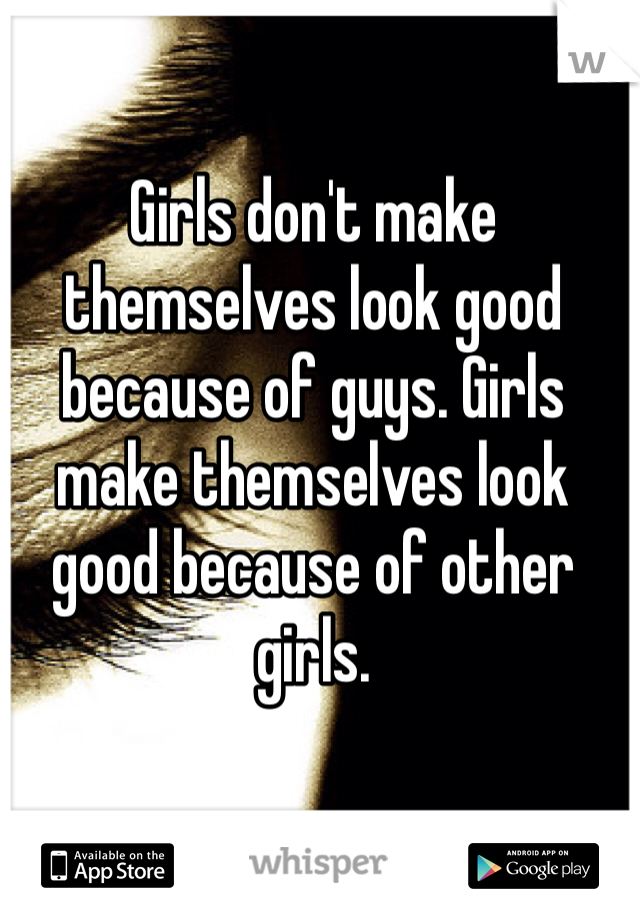 Girls don't make themselves look good because of guys. Girls make themselves look good because of other girls.