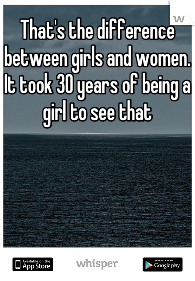 That's the difference between girls and women. It took 30 years of being a girl to see that