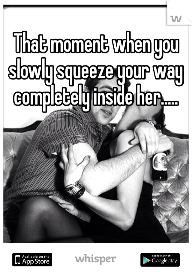 That moment when you slowly squeeze your way completely inside her.....