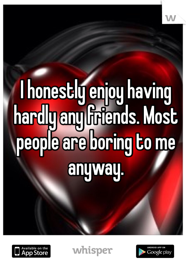 I honestly enjoy having hardly any friends. Most people are boring to me anyway.