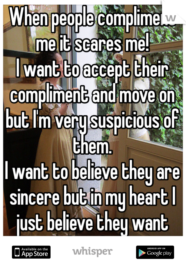 When people compliment me it scares me! 
I want to accept their compliment and move on but I'm very suspicious of them.
I want to believe they are sincere but in my heart I just believe they want something from me.