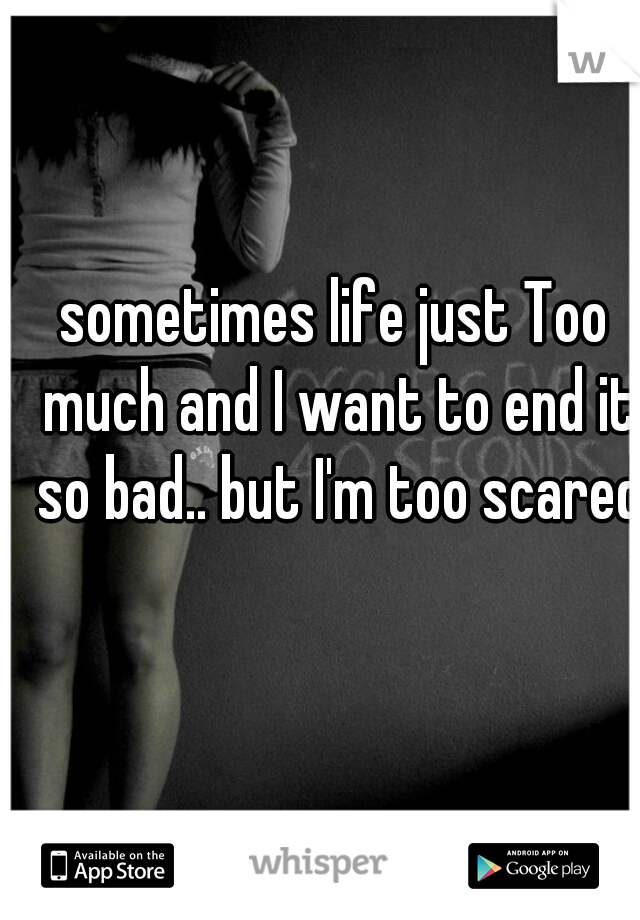 sometimes life just Too much and I want to end it so bad.. but I'm too scared