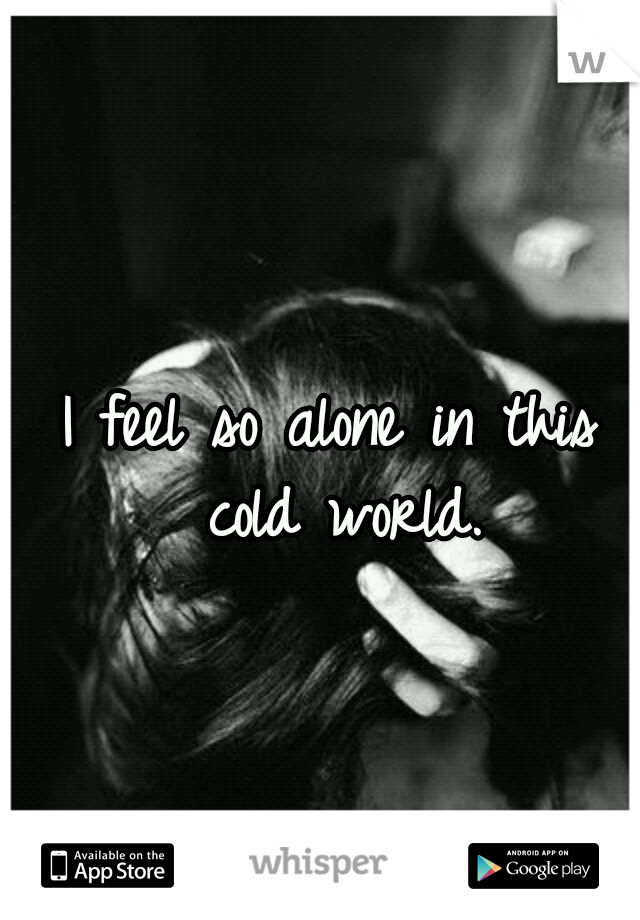 I feel so alone in this cold world.