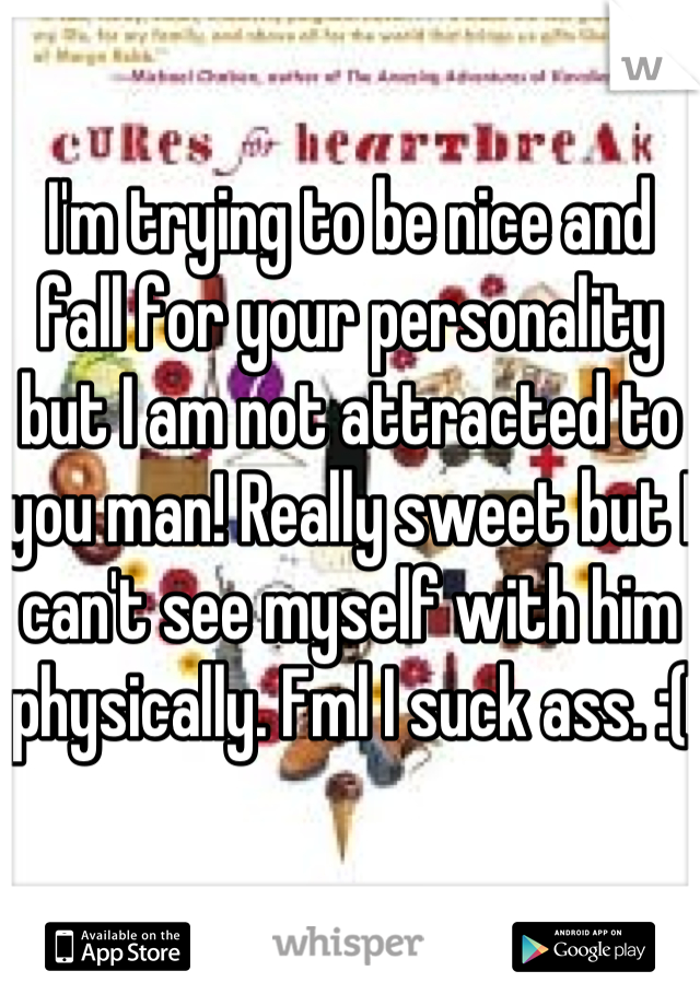 I'm trying to be nice and fall for your personality but I am not attracted to you man! Really sweet but I can't see myself with him physically. Fml I suck ass. :(