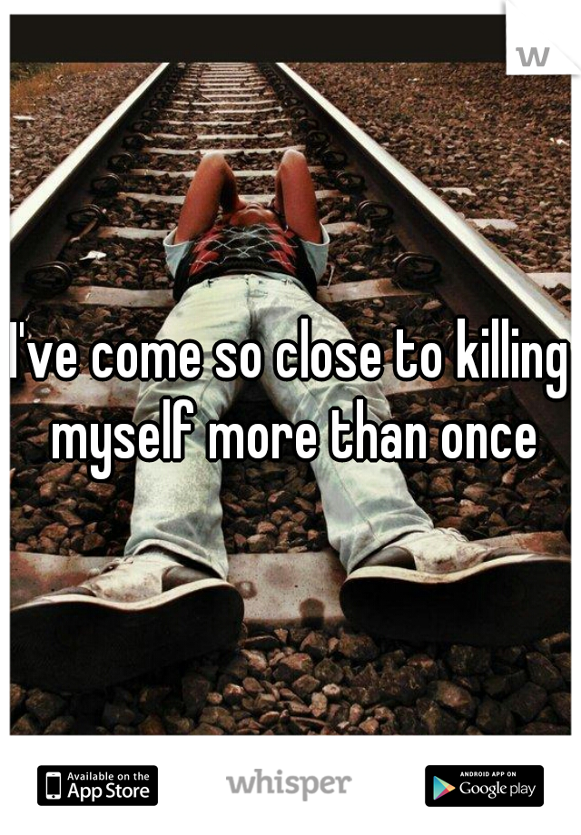 I've come so close to killing myself more than once