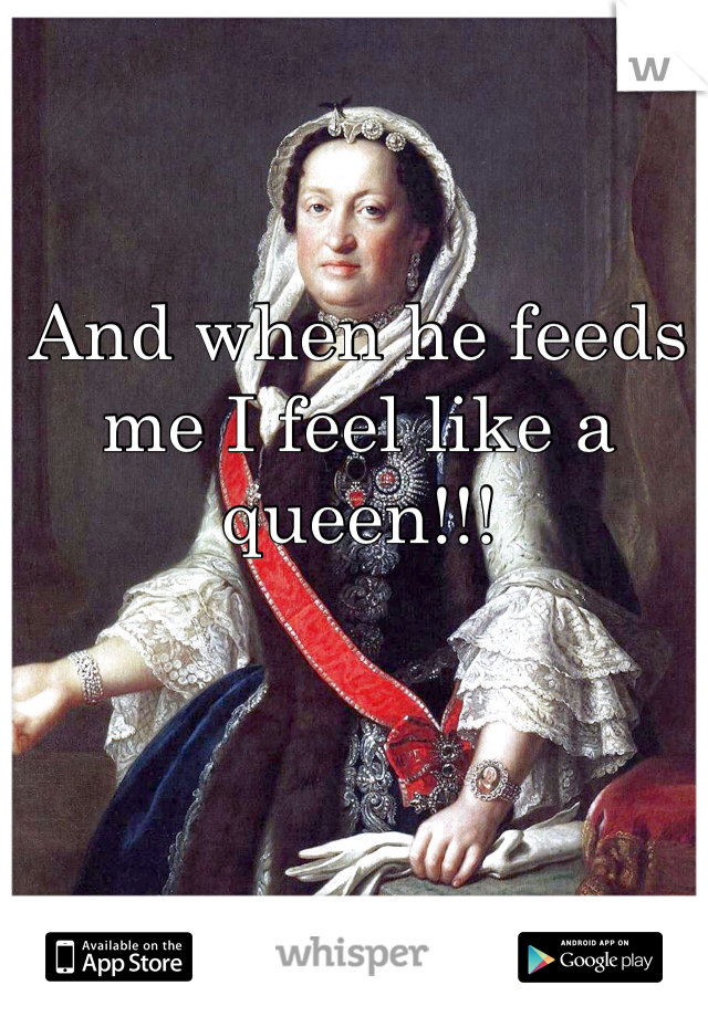 And when he feeds me I feel like a queen!!!