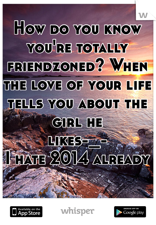 How do you know you're totally friendzoned? When the love of your life tells you about the girl he 
likes-_-
I hate 2014 already