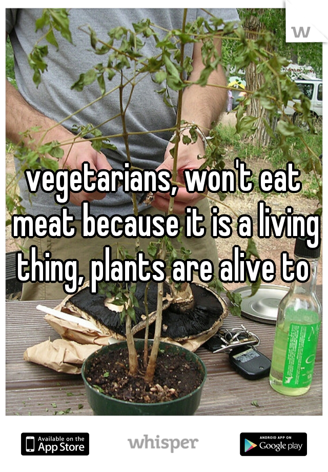 vegetarians, won't eat meat because it is a living thing, plants are alive to 