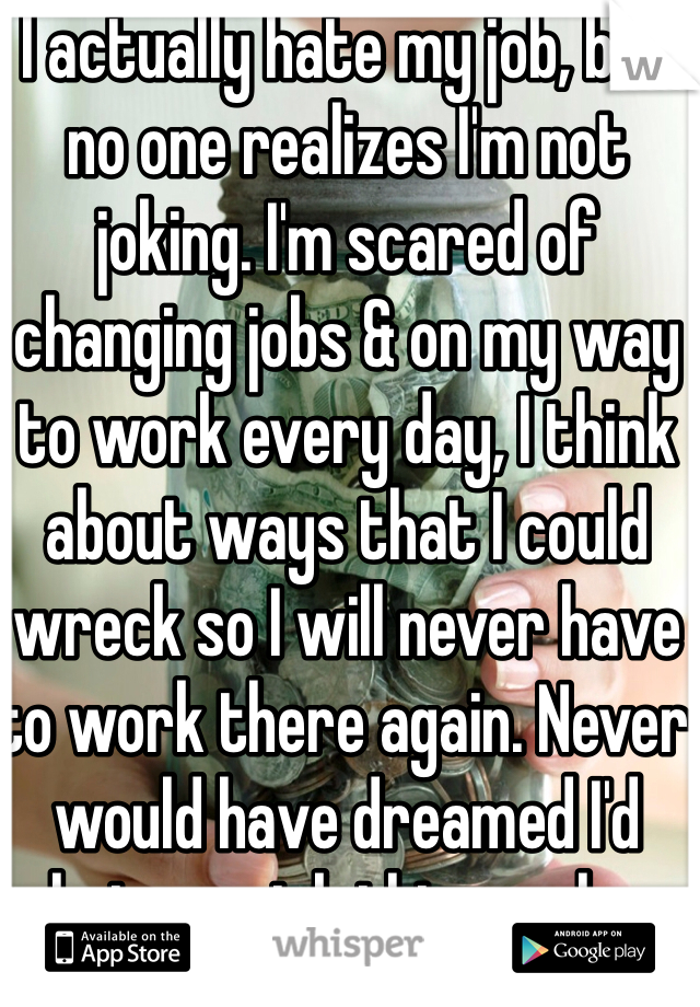 I actually hate my job, but no one realizes I'm not joking. I'm scared of changing jobs & on my way to work every day, I think about ways that I could wreck so I will never have to work there again. Never would have dreamed I'd hate my job this much...