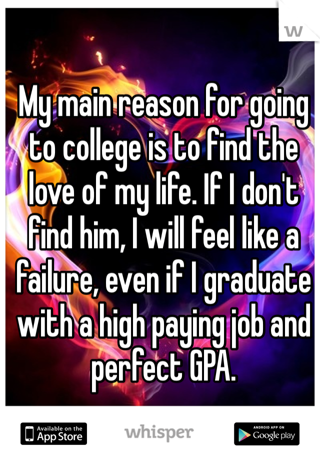 My main reason for going to college is to find the love of my life. If I don't find him, I will feel like a failure, even if I graduate with a high paying job and perfect GPA.