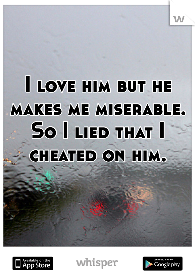 I love him but he makes me miserable. So I lied that I cheated on him.