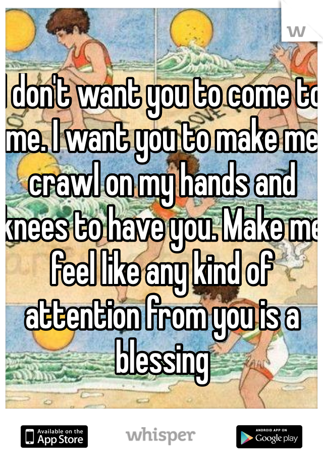 I don't want you to come to me. I want you to make me crawl on my hands and knees to have you. Make me feel like any kind of attention from you is a blessing