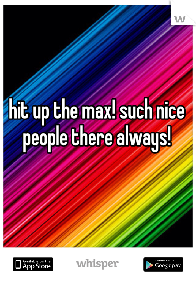 hit up the max! such nice people there always!