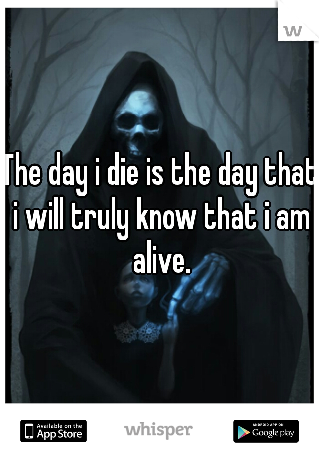 The day i die is the day that i will truly know that i am alive.