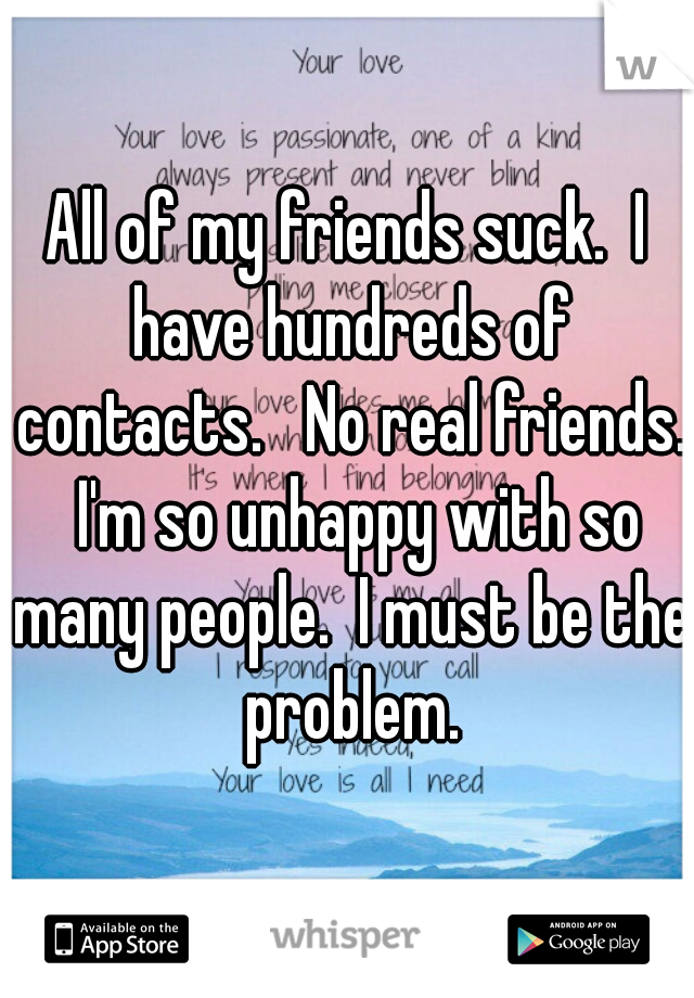 All of my friends suck.  I have hundreds of contacts.   No real friends.  I'm so unhappy with so many people.  I must be the problem.