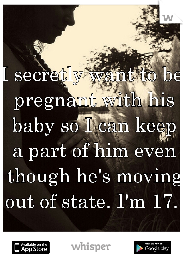 I secretly want to be pregnant with his baby so I can keep a part of him even though he's moving out of state. I'm 17. 