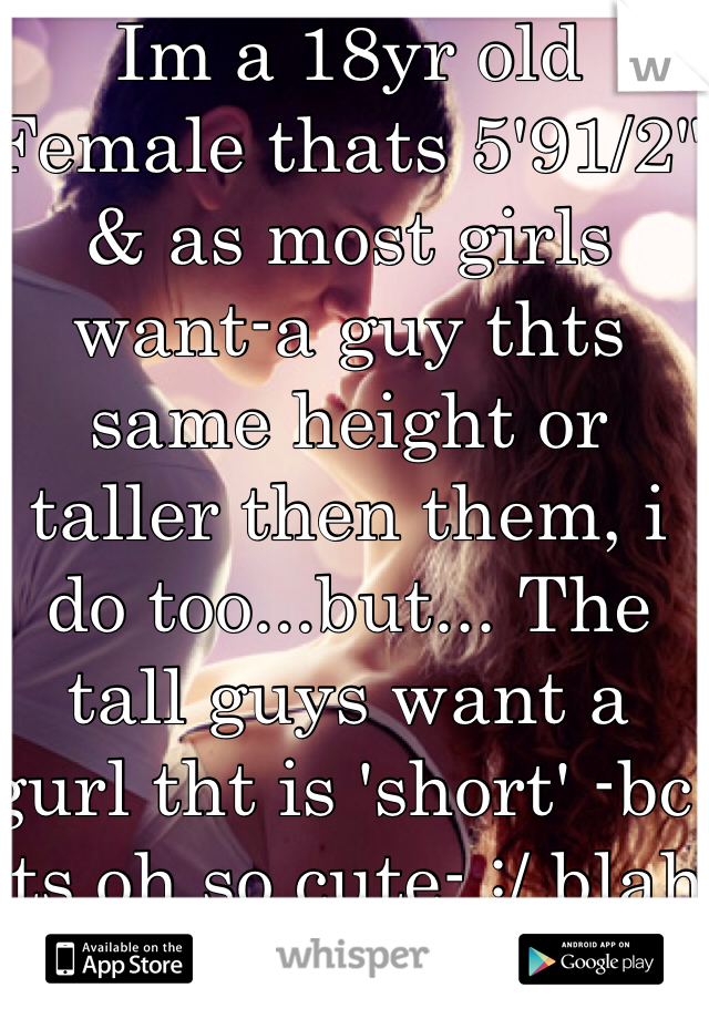 Im a 18yr old Female thats 5'91/2" & as most girls want-a guy thts same height or taller then them, i do too...but... The tall guys want a gurl tht is 'short' -bc its oh so cute- :/ blah tall girls need some lovin' too! Haha 
