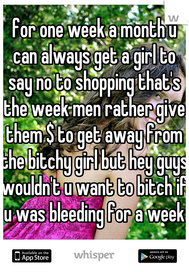 for one week a month u can always get a girl to say no to shopping that's the week men rather give them $ to get away from the bitchy girl but hey guys wouldn't u want to bitch if u was bleeding for a week 