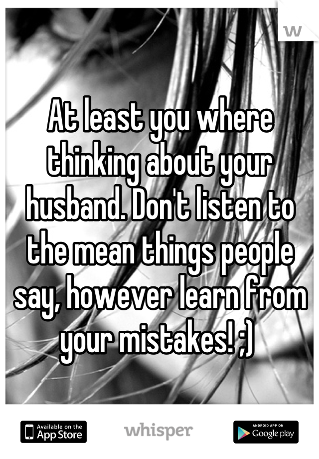 At least you where thinking about your husband. Don't listen to the mean things people say, however learn from your mistakes! ;) 