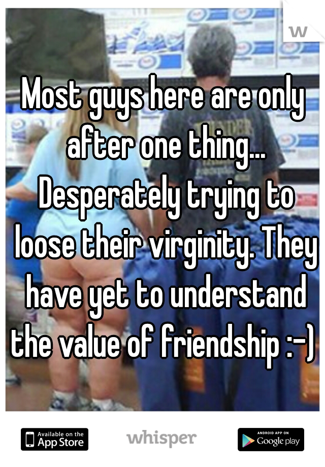 Most guys here are only after one thing... Desperately trying to loose their virginity. They have yet to understand the value of friendship :-) 