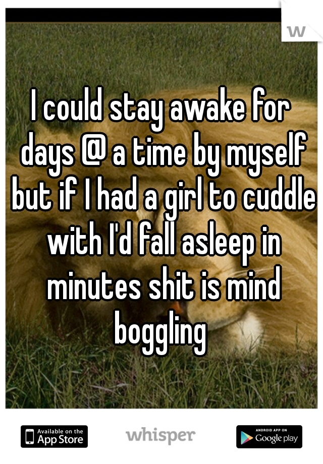 I could stay awake for days @ a time by myself but if I had a girl to cuddle with I'd fall asleep in minutes shit is mind boggling 