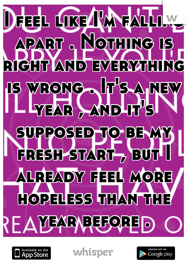 I feel like I'm falling apart . Nothing is right and everything is wrong . It's a new year , and it's supposed to be my fresh start , but I already feel more hopeless than the year before .