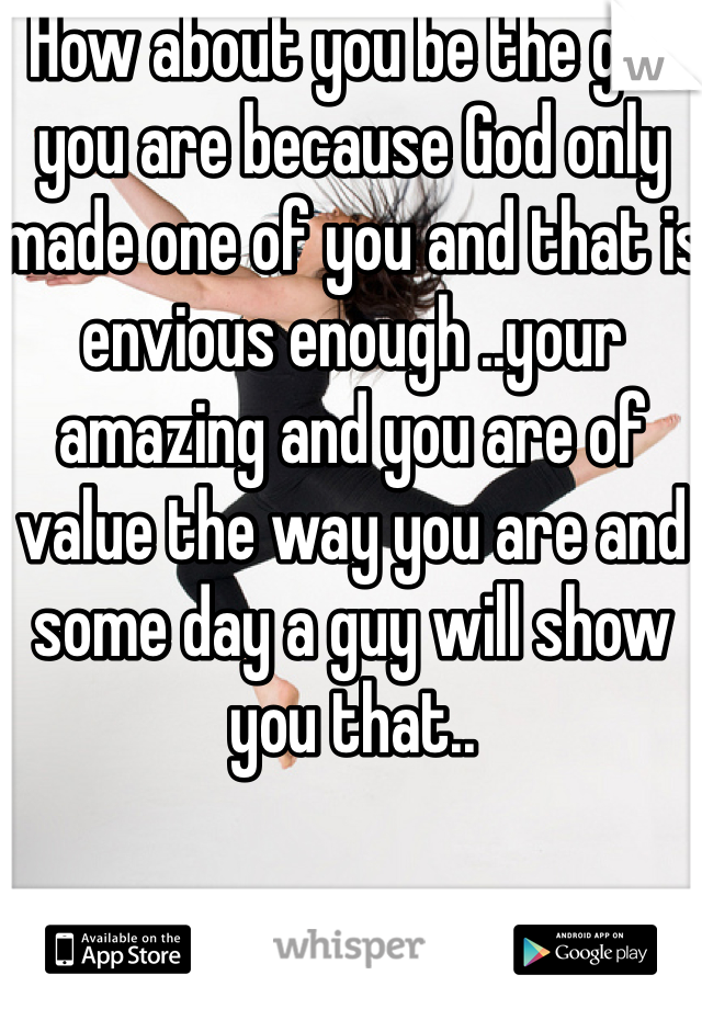 How about you be the girl you are because God only made one of you and that is envious enough ..your amazing and you are of value the way you are and some day a guy will show you that..