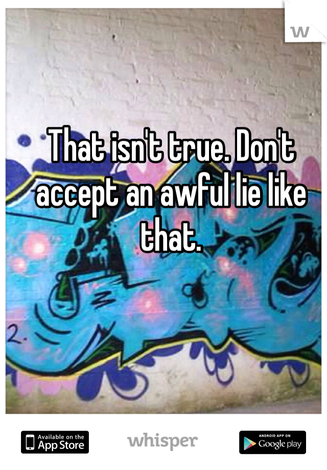 That isn't true. Don't accept an awful lie like that.