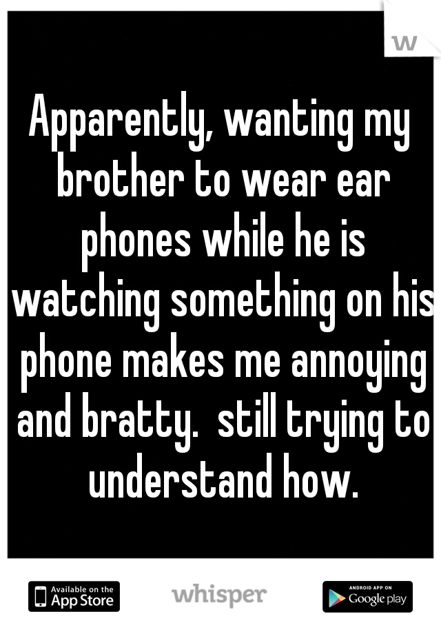 Apparently, wanting my brother to wear ear phones while he is watching something on his phone makes me annoying and bratty.  still trying to understand how.