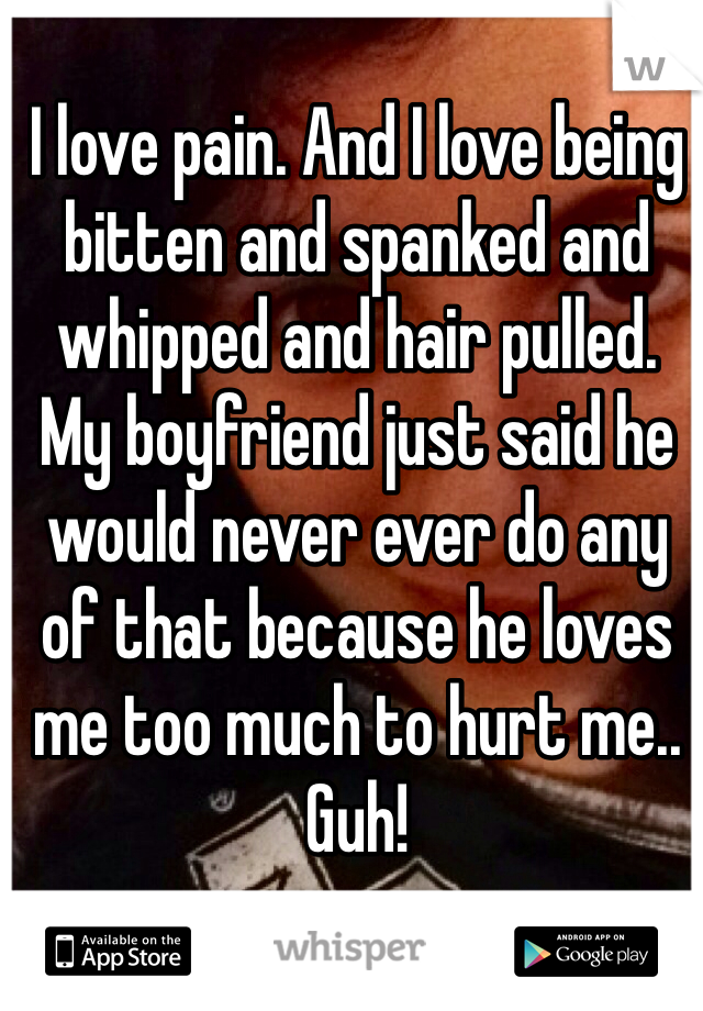 I love pain. And I love being bitten and spanked and whipped and hair pulled.
My boyfriend just said he would never ever do any of that because he loves me too much to hurt me..
Guh!