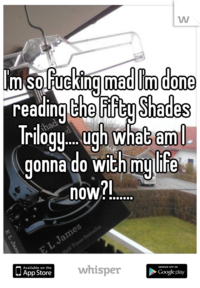 I'm so fucking mad I'm done reading the Fifty Shades Trilogy.... ugh what am I gonna do with my life now?!......