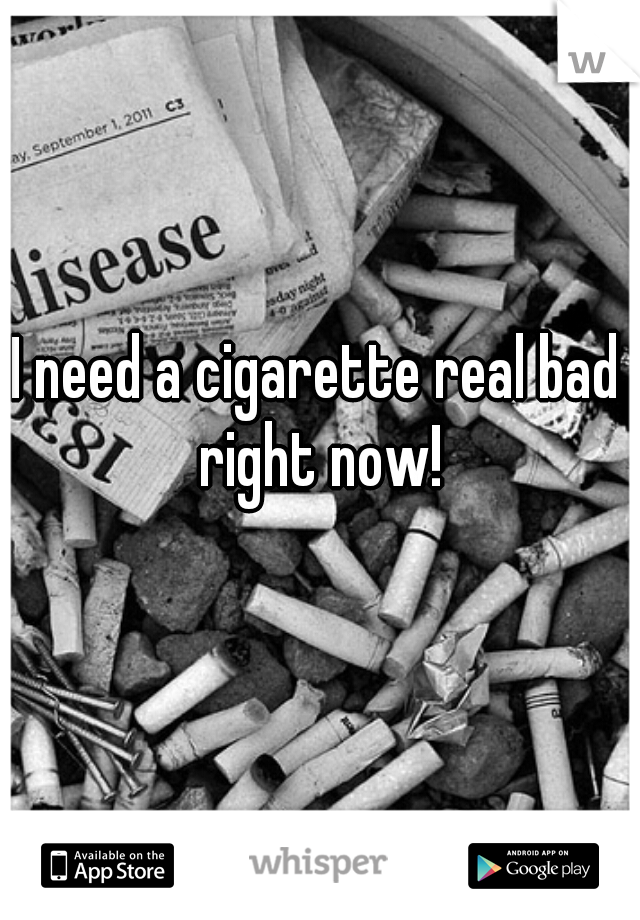 I need a cigarette real bad right now!