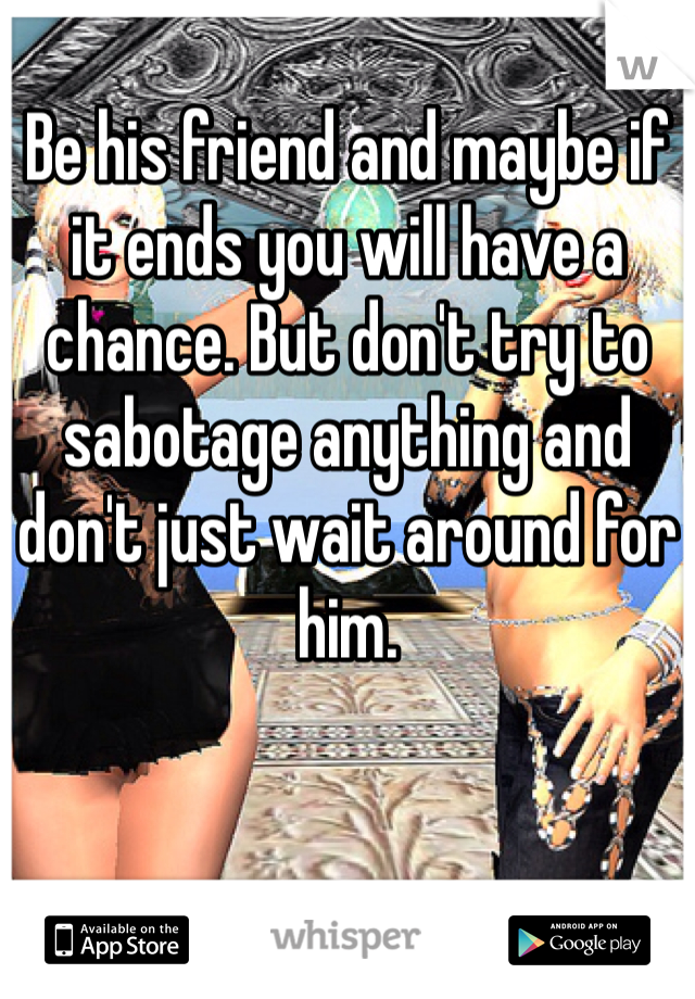 Be his friend and maybe if it ends you will have a chance. But don't try to sabotage anything and don't just wait around for him.