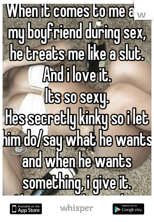 When it comes to me and my boyfriend during sex, he treats me like a slut. And i love it. 
Its so sexy. 
Hes secretly kinky so i let him do/say what he wants and when he wants something, i give it.
I love our relationship.