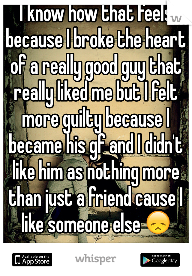 I know how that feels because I broke the heart of a really good guy that really liked me but I felt more guilty because I became his gf and I didn't like him as nothing more than just a friend cause I like someone else 😞
