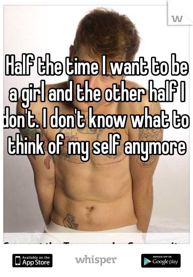 Half the time I want to be a girl and the other half I don't. I don't know what to think of my self anymore