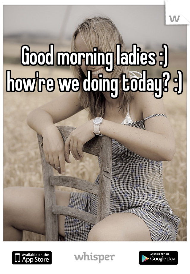 Good morning ladies :) how're we doing today? :)